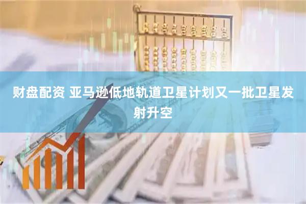 财盘配资 亚马逊低地轨道卫星计划又一批卫星发射升空