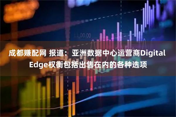 成都赚配网 报道：亚洲数据中心运营商Digital Edge权衡包括出售在内的各种选项