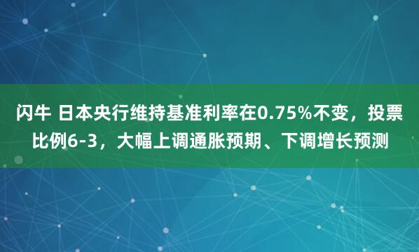 闪牛 日本央行维持基准利率在0.75%不变，投票比例6-3，大幅上调通胀预期、下调增长预测